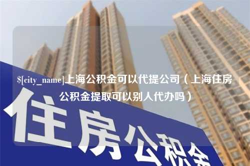 安康上海公积金可以代提公司（上海住房公积金提取可以别人代办吗）