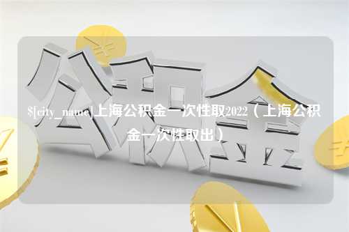 安康上海公积金一次性取2022（上海公积金一次性取出）