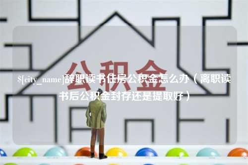 安康辞职读书住房公积金怎么办（离职读书后公积金封存还是提取好）